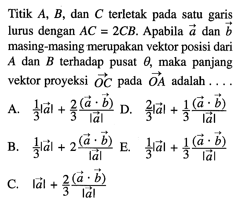 Titik A, B, dan C terletak pada satu garis lurus dengan AC=2 CB. Apabila vektor a dan vektor b masing-masing merupakan vektor posisi dari A dan B terhadap pusat theta , maka panjang vektor proyeksi vektor OC pada vektor OA adalah....