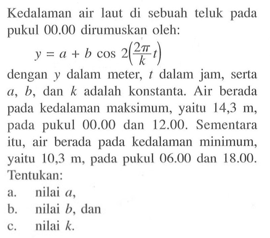 Kedalaman air laut di sebuah teluk pada pukul 00.00 dirumuskan oleh: 
y = a + b cos 2( (2 pi)/k t) dengan y dalam meter, t dalam jam, serta a, b, dan k adalah konstanta. Air  berada pada kedalaman maksimum, pada yaitu 14,3 m, pada pukul 00.00 dan 12.00. Sementara itu air berada pada kedalaman   minimum, yaitu 10,3 m pada pukul 06.00 dan 18.00, Tentukan: a. nilai a, b. nilai b, dan c. nilai k.