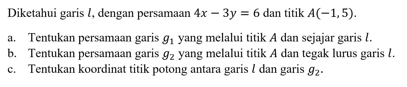 Diketahui garis l, dengan persamaan 4x-3y=6 dan titik A(-1,5). a. Tentukan persamaan garis g1 yang melalui titik A dan sejajar garis l. b. Tentukan persamaan garis g2 yang melalui titik A dan tegak lurus garis l. c. Tentukan koordinat titik potong antara garis l dan garis g2. 