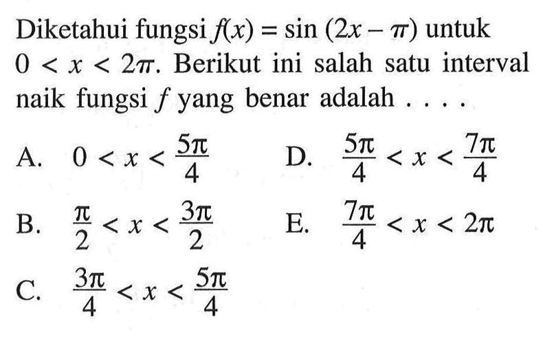 Diketahui fungsi f(x)=sin(2x-pi) untuk 0<x<2 pi. Berikut ini salah satu interval naik fungsi f yang benar adalah .... 
