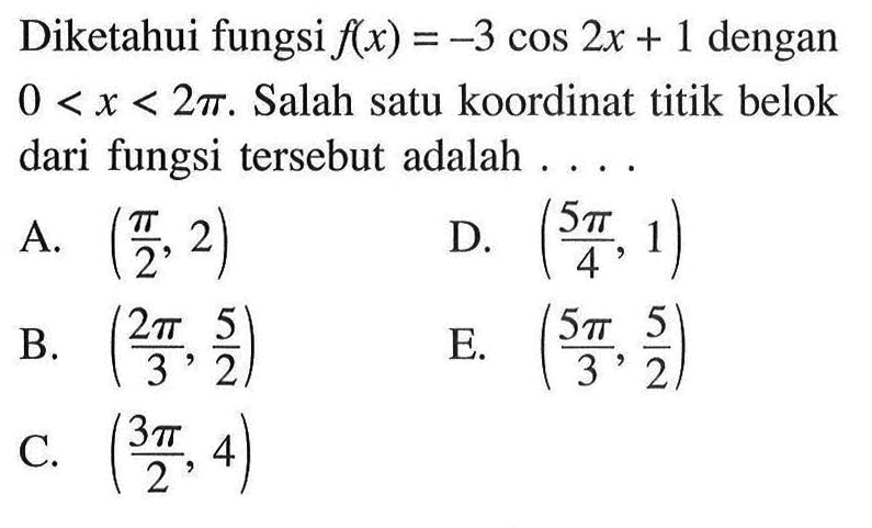 Diketahui fungsi f(x) = -3 cos 2x + 1 dengan 0 < x < 2 pi. Salah satu koordinat titik belok dari fungsi tersebut adalah 
A. (pi/2, 2) 
B. (2 pi/3, 5/2) 
C. (3 pi/2, 4) 
D. (5 pi/4, 1) 
E. (5 pi/3, 5/2) 