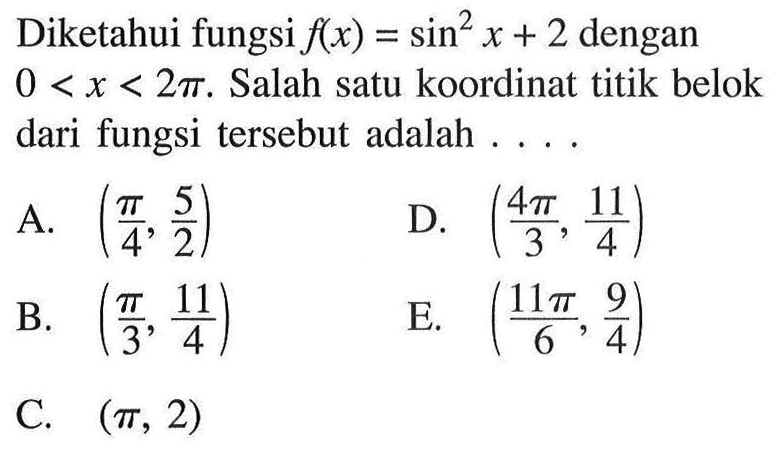 Diketahui fungsi f(x) = sin^2 x +2 dengan 0 < x < 2pi. Salah satu koordinat titik belok dari  fungsi tersebut adalah A. (pi/4, 5/2) D. ((4 pi)/3,11/4) B. (pi/3, 11/4) E. ((11 pi)/6,9/4) C. (pi, 2)