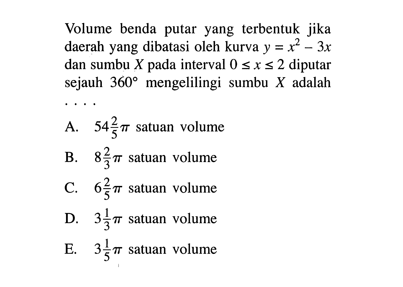 Volume benda putar yang terbentuk jika daerah yang dibatasi oleh kurva  y=x^2 - 3x  dan sumbu  X  pada interval  0 <= x <= 2  diputar sejauh  360  mengelilingi sumbu  X  adalah . . . .