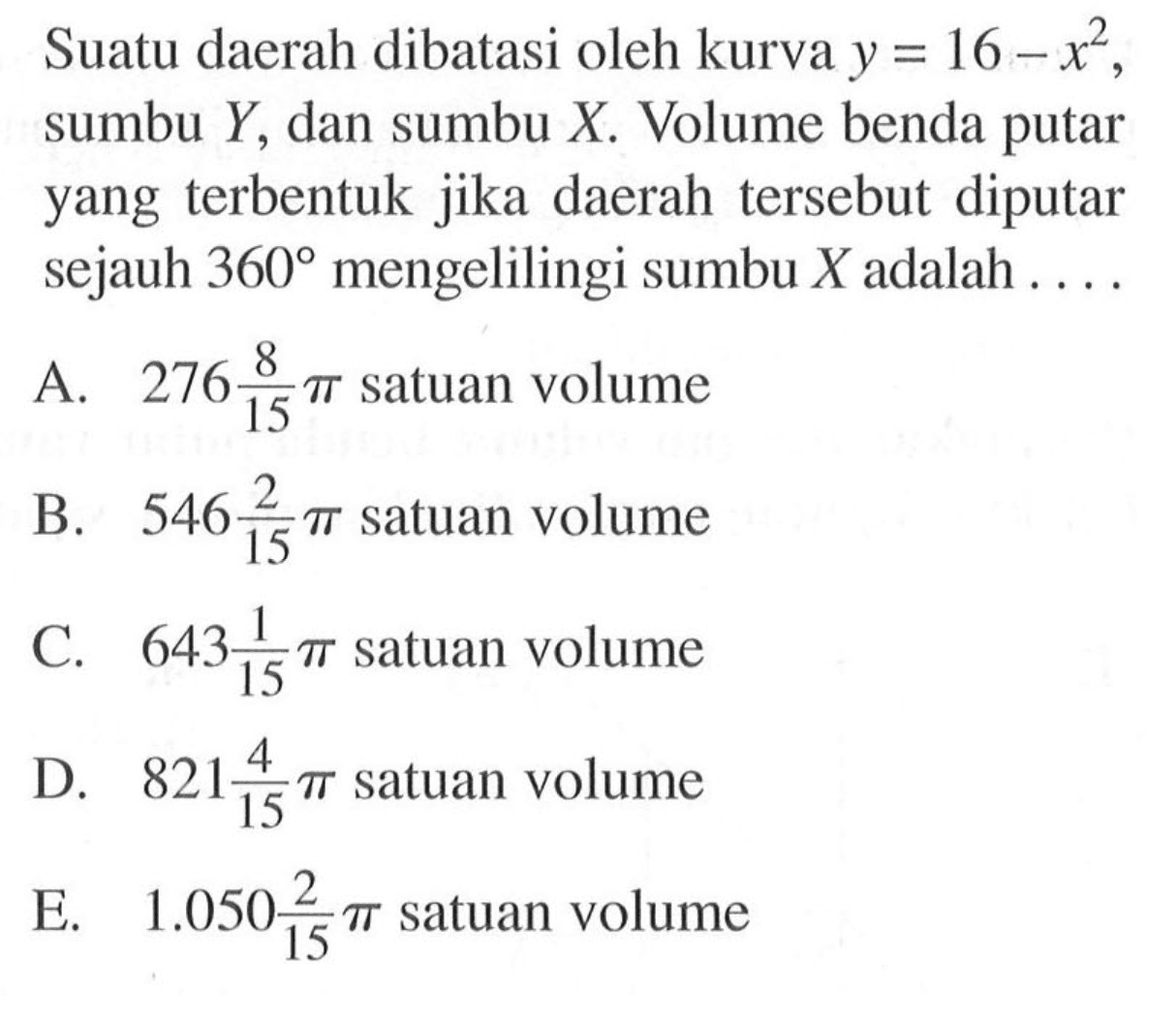 Suatu daerah dibatasi oleh kurva  y=16-x^2 , sumbu  Y , dan sumbu  X . Volume benda putar yang terbentuk jika daerah tersebut diputar sejauh  360  mengelilingi sumbu  X  adalah ....A.  276 8/15 pi  satuan volumeB.  546 2/15 pi  satuan volumeC.   643 1/15 pi  satuan volumeD.  821 4/15 pi  satuan volumeE.   1.050 2/15 pi  satuan volume