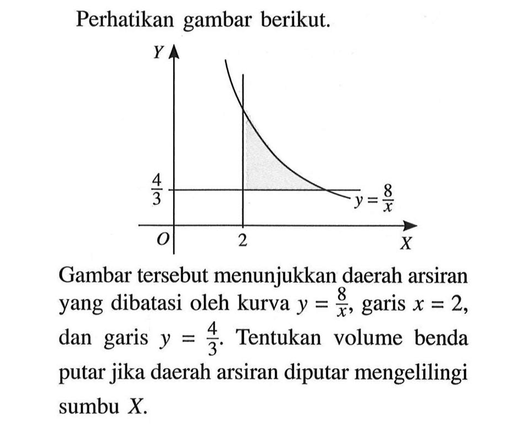 Perhatikan gambar berikut. Y4/3  y=8/xO 2 XGambar tersebut menunjukkan daerah arsiran yang dibatasi oleh kurva  y=8/x , garis  x=2 , dan garis  y=4/3 . Tentukan volume benda putar jika daerah arsiran diputar mengelilingi sumbu  X.