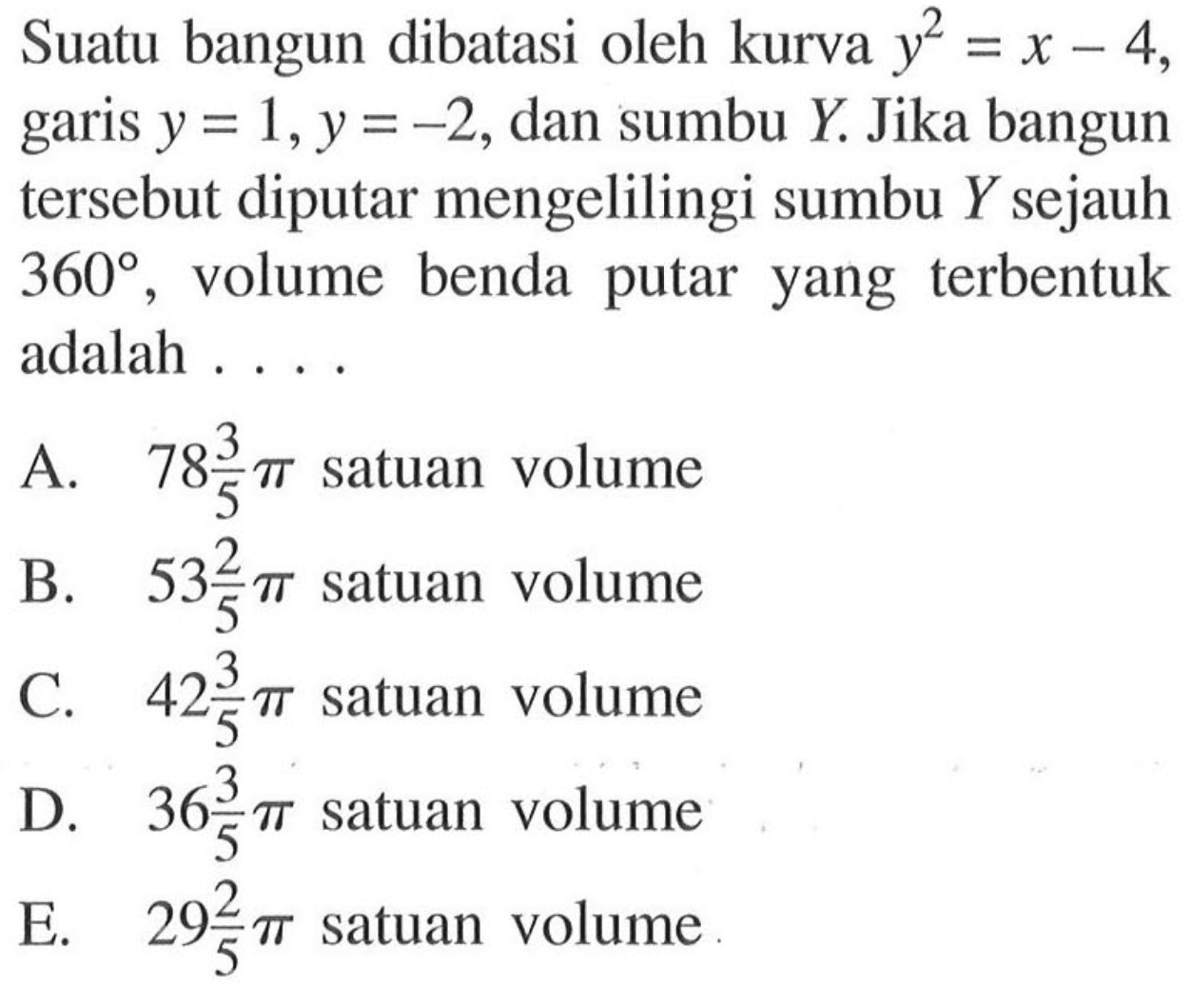 Suatu bangun dibatasi oleh kurva  y^2=x-4 , garis  y=1, y=-2 , dan sumbu  Y . Jika bangun tersebut diputar mengelilingi sumbu  Y  sejauh  360 , volume benda putar yang terbentuk adalah ....