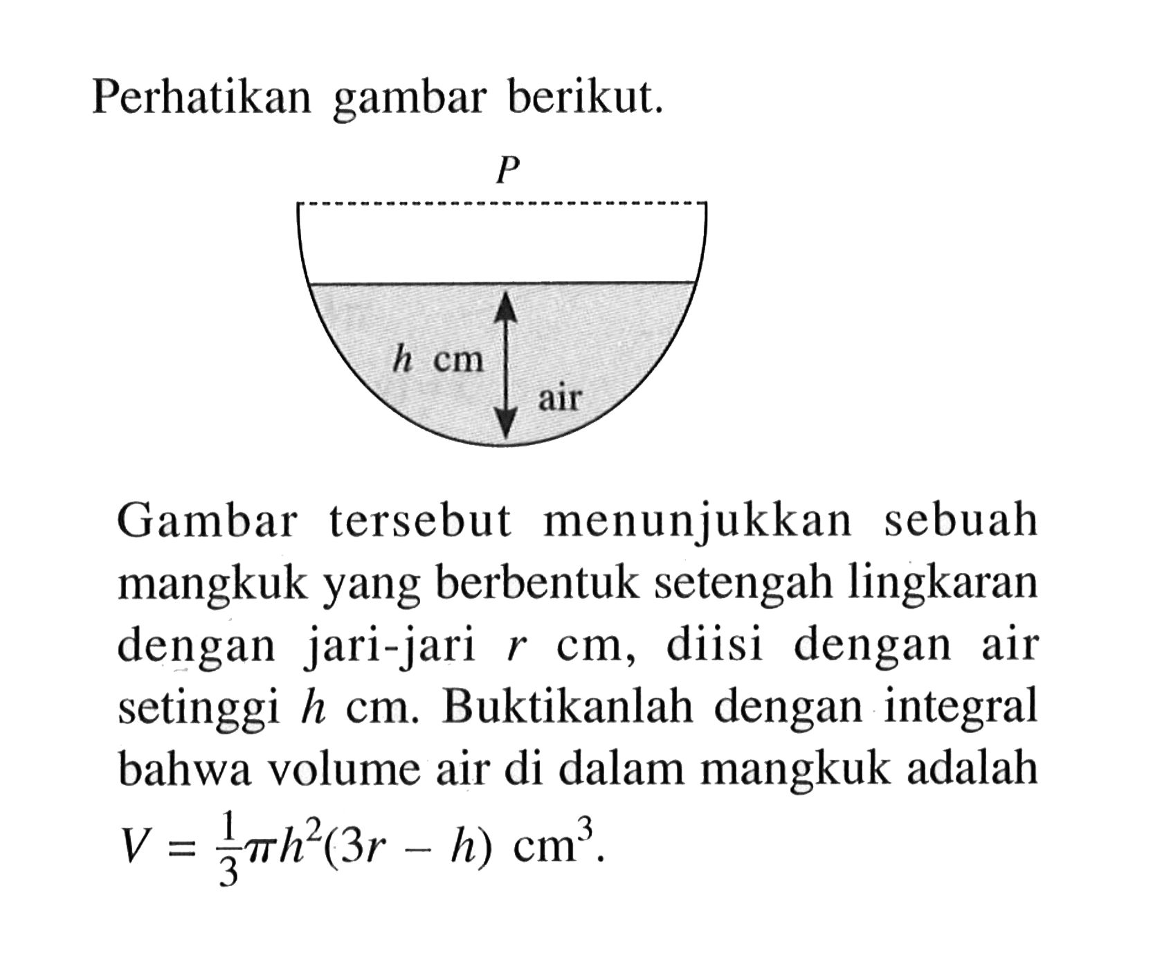 Perhatikan gambar berikut.Gambar tersebut menunjukkan sebuah mangkuk yang berbentuk setengah lingkaran dengan jari-jari  r cm, diisi dengan air setinggi  h cm. Buktikanlah dengan integral bahwa volume air di dalam mangkuk adalah  V=1/3 pi h^2(3 r-h) cm^3 .