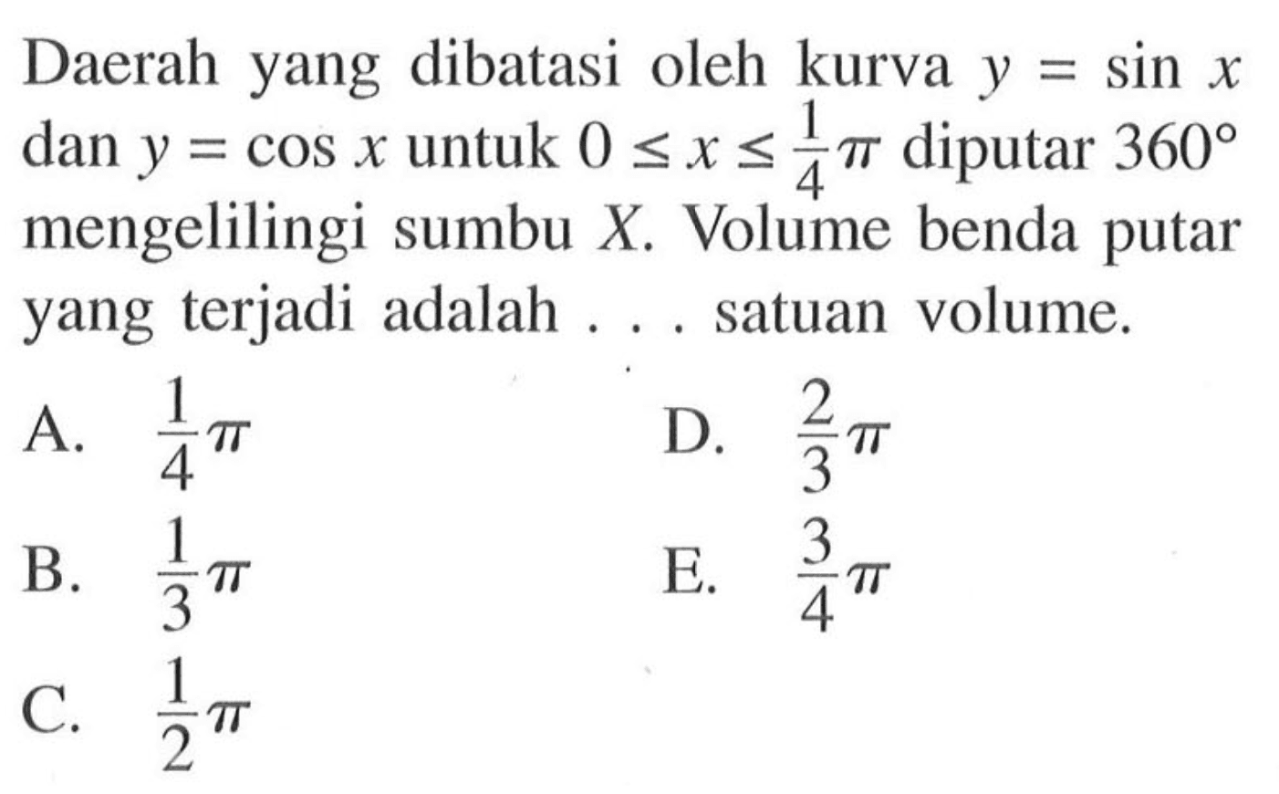 Daerah yang dibatasi oleh kurva  y=sin x  dan  y=cos x  untuk  0 <= x <= 1/4 pi  diputar  360  mengelilingi sumbu  X . Volume benda putar yang terjadi adalah ... satuan volume.