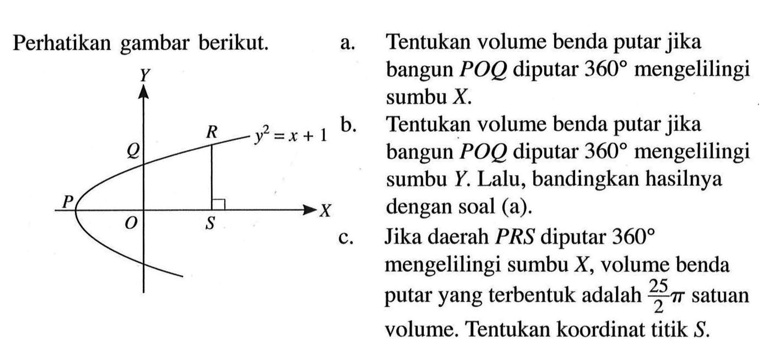 Perhatikan gambar berikut. y^2=x+1 a. Tentukan volume benda putar jika bangun POQ diputar 360 mengelilingi sumbu X . b. Tentukan volume benda putar jika bangun POQ diputar 360 mengelilingi sumbu Y. Lalu, bandingkan hasilnya dengan soal (a). c. Jika daerah PRS diputar 360 mengelilingi sumbu X, volume benda putar yang terbentuk adalah 25/2 pi satuan volume. Tentukan koordinat titik S . 