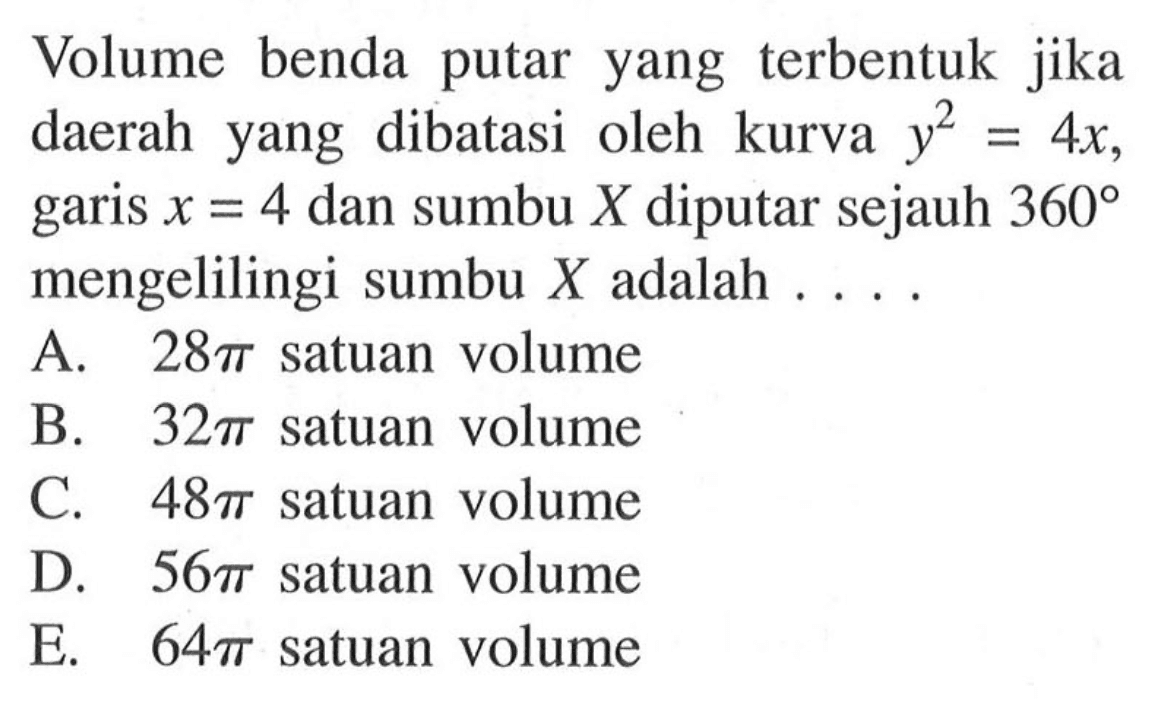 Volume benda putar yang terbentuk jika daerah yang dibatasi oleh kurva  y^2=4x , garis  x=4  dan sumbu  X  diputar sejauh  360  mengelilingi sumbu  X  adalah ....