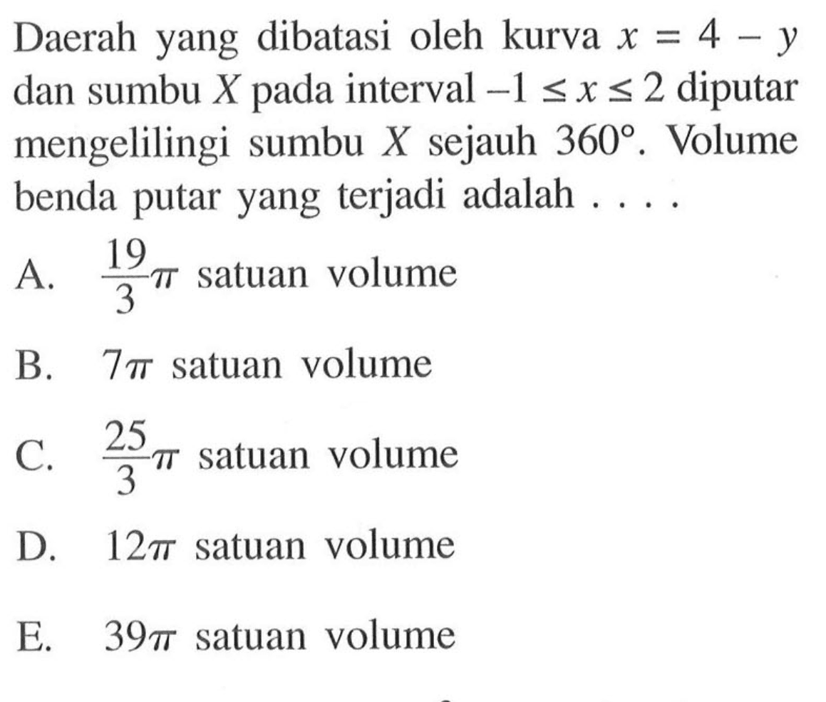 Daerah yang dibatasi oleh kurva x=4-y dan sumbu X pada interval -1<=x<=2 diputar mengelilingi sumbu X sejauh 360. Volume benda putar yang terjadi adalah ....