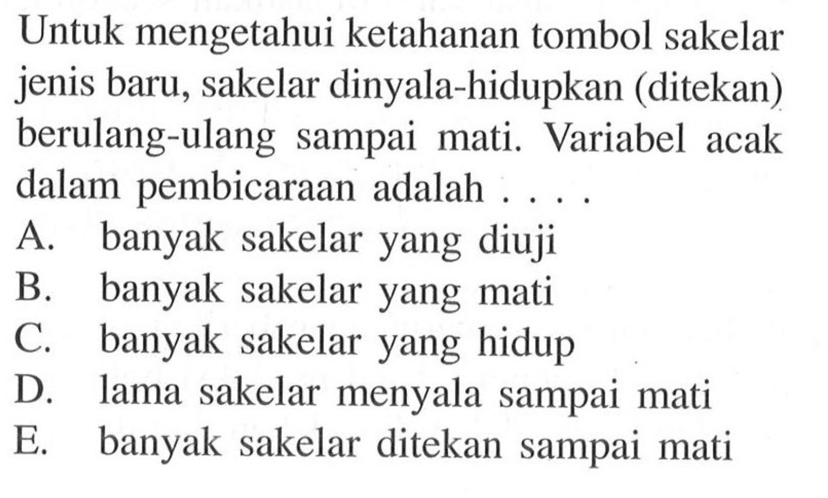 Untuk mengetahui ketahanan tombol sakelar jenis baru, sakelar dinyala-hidupkan (ditekan) berulang-ulang sampai mati. Variabel acak dalam pembicaraan adalah ....
