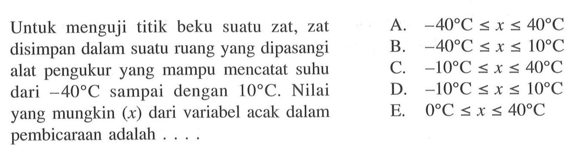Untuk menguji titik beku suatu zat, zat disimpan dalam suatu ruang yang dipasangi alat pengukur yang mampu mencatat suhu dari -40 C sampai dengan 10 C. Nilai yang mungkin (x) dari variabel acak dalam pembicaraan adalah