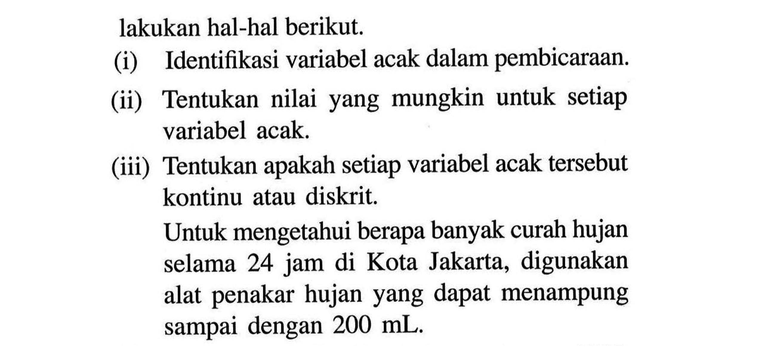 lakukan hal-hal berikut.(i) Identifikasi variabel acak dalam pembicaraan. (ii) Tentukan nilai yang mungkin untuk setiap variabel acak. (iii) Tentukan apakah setiap variabel acak tersebut kontinu atau diskrit. Untuk mengetahui berapa banyak curah hujan selama 24 jam di Kota Jakarta, digunakan alat penakar hujan yang dapat menampung sampai dengan  200 mL. 