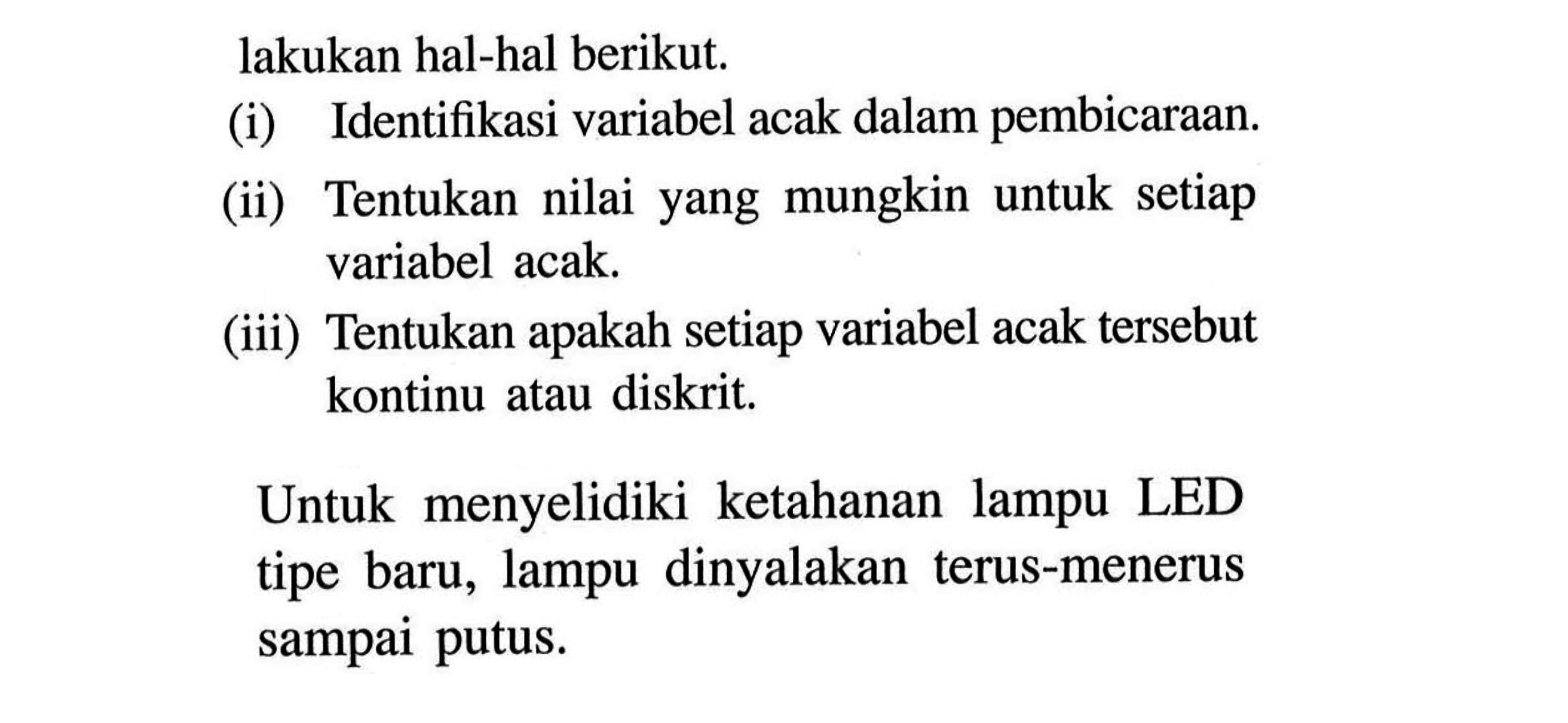 lakukan hal-hal berikut. (i) Identifikasi variabel acak dalam pembicaraan. (ii) Tentukan nilai yang mungkin untuk setiap variabel acak. (iii) Tentukan apakah setiap variabel acak tersebut kontinu atau diskrit. Untuk menyelidiki ketahanan lampu LED tipe baru, lampu dinyalakan terus-menerus sampai putus. 