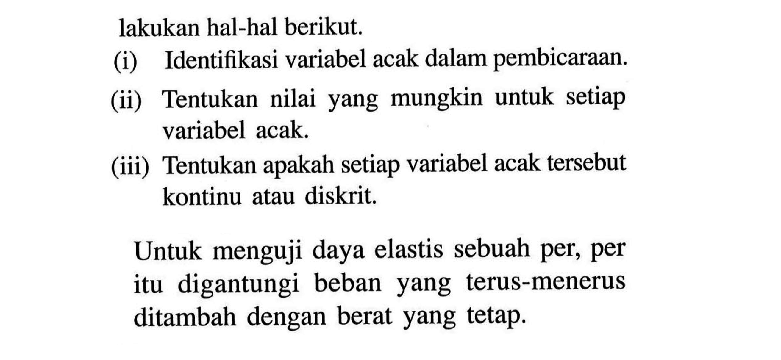 lakukan hal-hal berikut. (i) Identifikasi variabel acak dalam pembicaraan. (ii) Tentukan nilai yang mungkin untuk setiap variabel acak. (iii) Tentukan apakah setiap variabel acak tersebut kontinu atau diskrit. Untuk menguji daya elastis sebuah per, per itu digantungi beban yang terus-menerus ditambah dengan berat yang tetap.