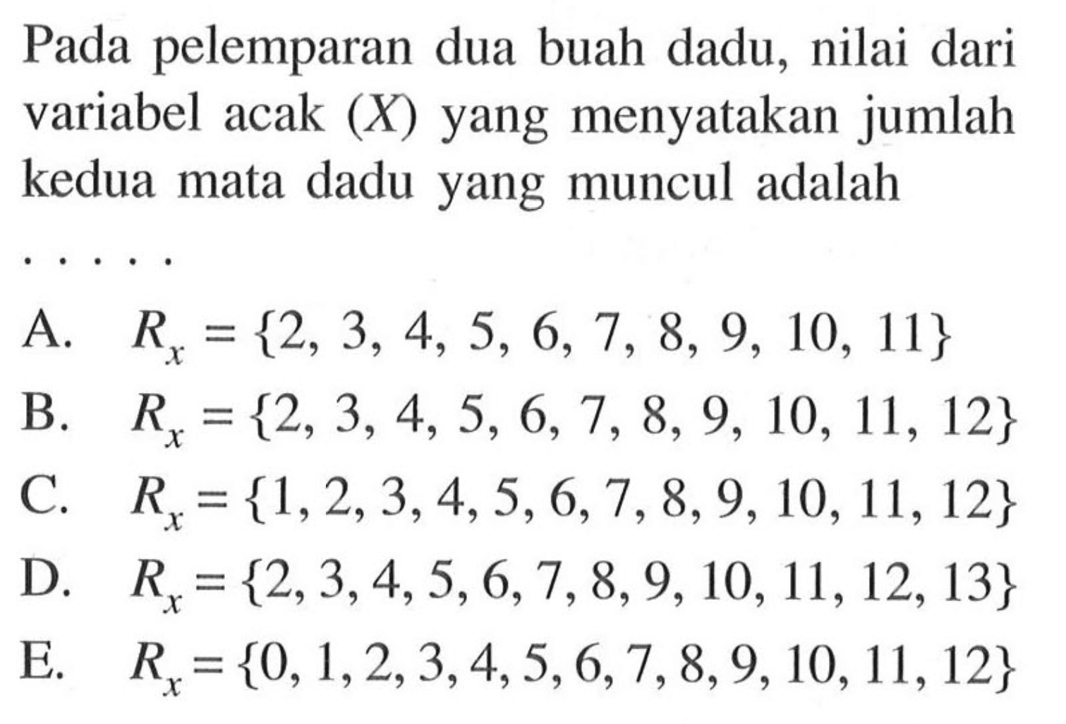 Pada pelemparan dua buah dadu, nilai dari variabel acak  (X) yang menyatakan jumlah kedua mata dadu yang muncul adalahA.  Rx={2,3,4,5,6,7,8,9,10,11} B.  Rx={2,3,4,5,6,7,8,9,10,11,12}C.   Rx={1,2,3,4,5,6,7,8,9,10,11,12} D.  Rx={2,3,4,5,6,7,8,9,10,11,12,13} E.   Rx={0,1,2,3,4,5,6,7,8,9,10,11,12} 