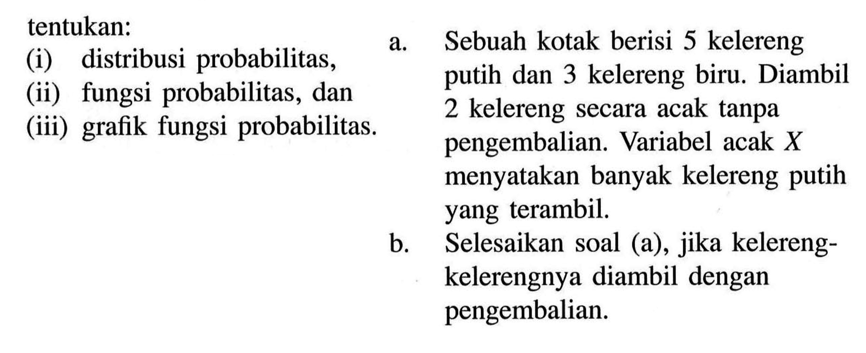 tentukan:(i) distribusi probabilitas,(ii) fungsi probabilitas, dan (iii) grafik fungsi probabilitas. a. Sebuah kotak berisi 5 kelereng putih dan 3 kelereng biru. Diambil 2 kelereng secara acak tanpa pengembalian. Variabel acak X menyatakan banyak kelereng putih yang terambil.b. Selesaikan soal (a), jika kelereng-kelerengnya diambil dengan pengembalian.