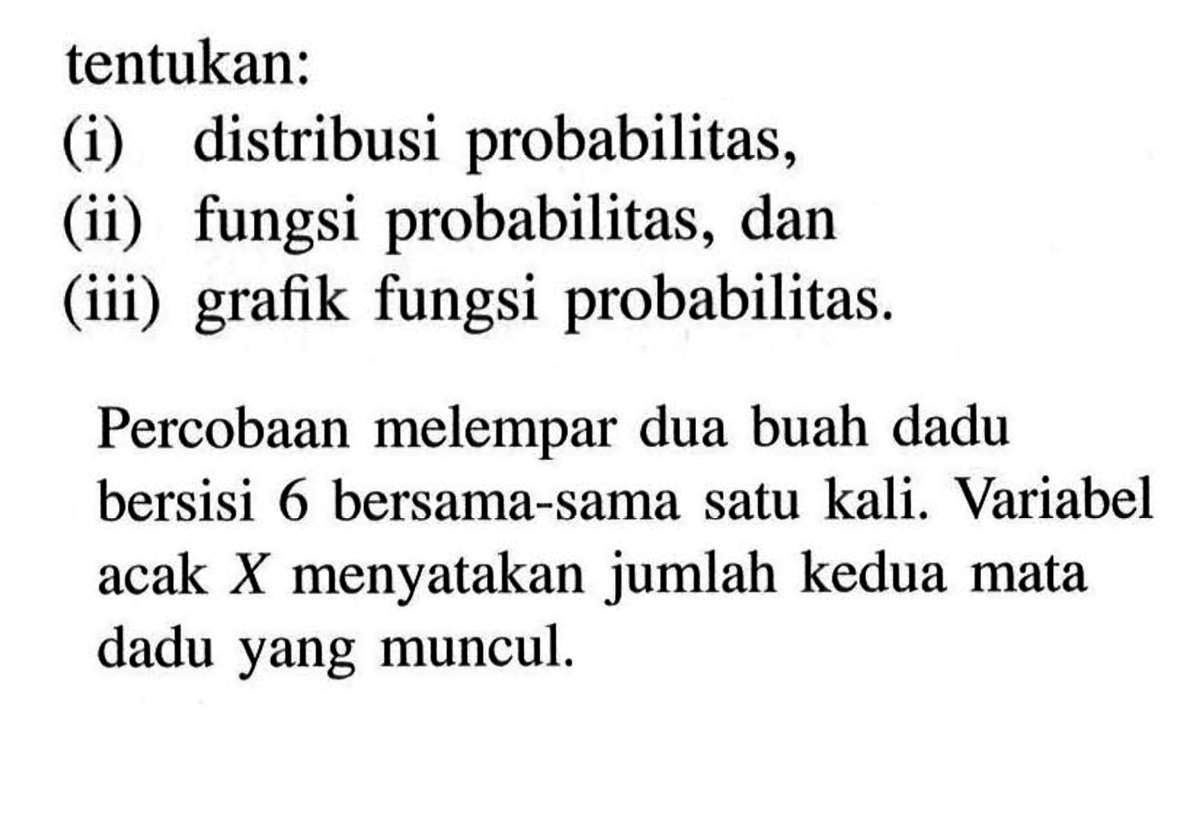 tentukan:
(i) distribusi probabilitas,
(ii) fungsi probabilitas, dan
(iii) grafik fungsi probabilitas.
Percobaan melempar dua buah dadu bersisi 6 bersama-sama satu kali. Variabel acak  X  menyatakan jumlah kedua mata dadu yang muncul.