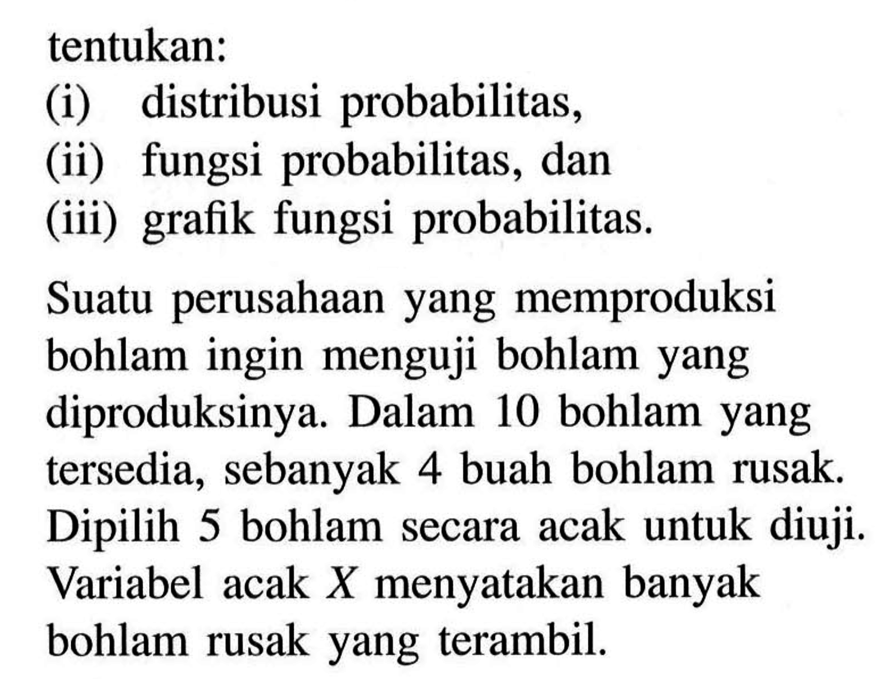 tentukan: (i) distribusi probabilitas, (ii) fungsi probabilitas, dan (iii) grafik fungsi probabilitas. Suatu perusahaan yang memproduksi bohlam ingin menguji bohlam yang diproduksinya. Dalam 10 bohlam yang tersedia, sebanyak 4 buah bohlam rusak. Dipilih 5 bohlam secara acak untuk diuji. Variabel acak X menyatakan banyak bohlam rusak yang terambil.