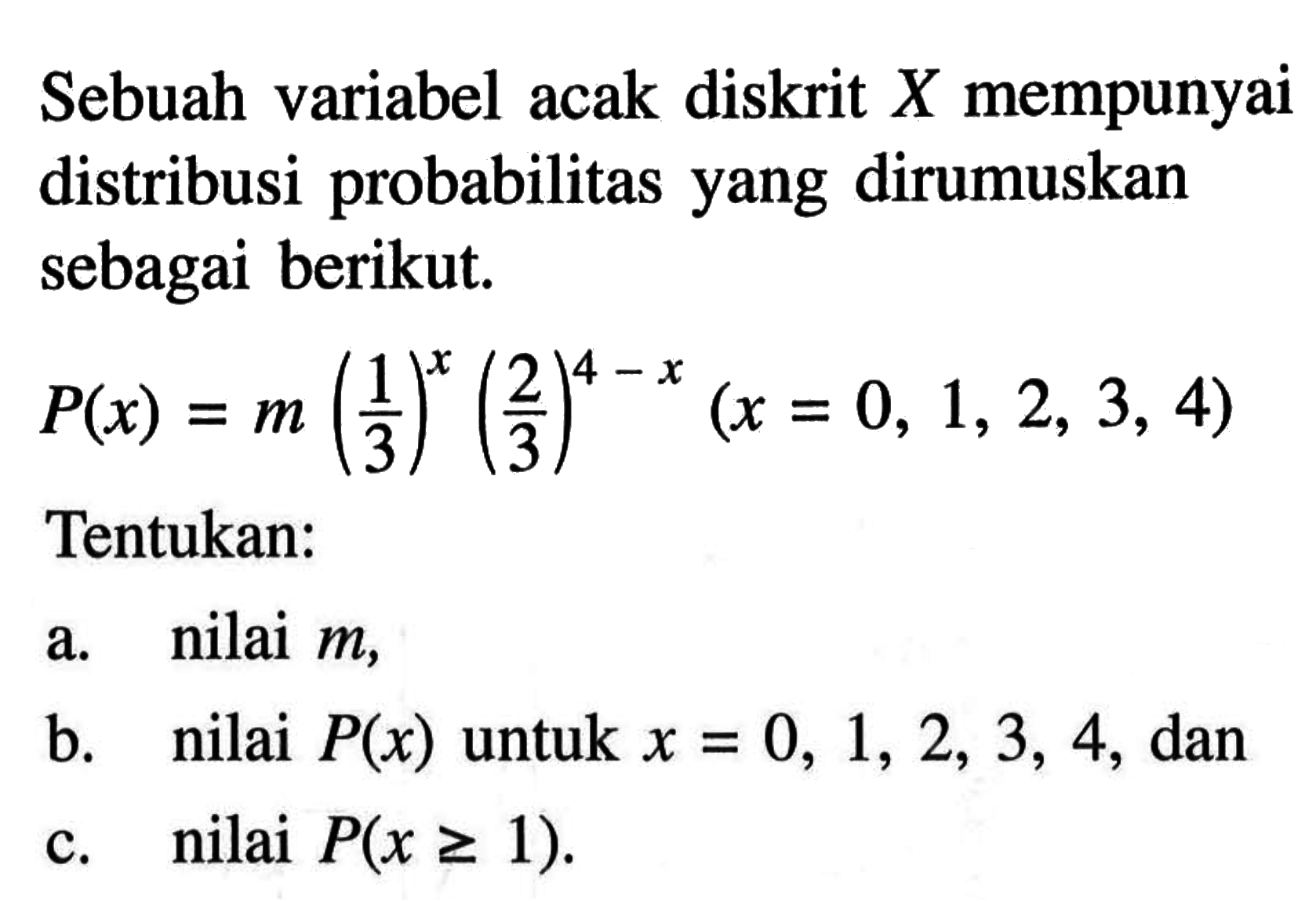 Sebuah variabel acak diskrit X mempunyai distribusi probabilitas yang dirumuskan sebagai berikut. P(x)=m(1/3)^x(2/3)^(4-x) (x=0,1,2,3,4) Tentukan: a. nilai m, b. nilai P(x) untuk x=0,1,2,3,4, dan c. nilai P(x >= 1). 