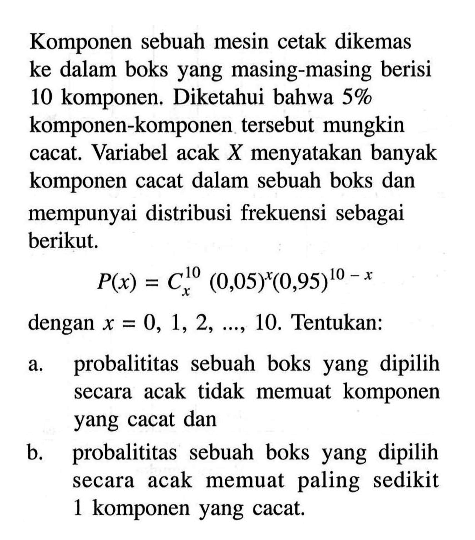 Komponen sebuah mesin cetak dikemas ke dalam boks yang masing-masing berisi 10 komponen. Diketahui bahwa 5% komponen-komponen tersebut mungkin cacat. Variabel acak X menyatakan banyak komponen cacat dalam sebuah boks dan mempunyai distribusi frekuensi sebagai berikut.P(x) = 10 C x (0,05)^x(0,95)^(10-x)dengan x=0,1,2,  ...., 10 . Tentukan:a. probalititas sebuah boks yang dipilih secara acak tidak memuat komponen yang cacat dan b. probalititas sebuah boks yang dipilih secara acak memuat paling sedikit 1 komponen yang cacat. 