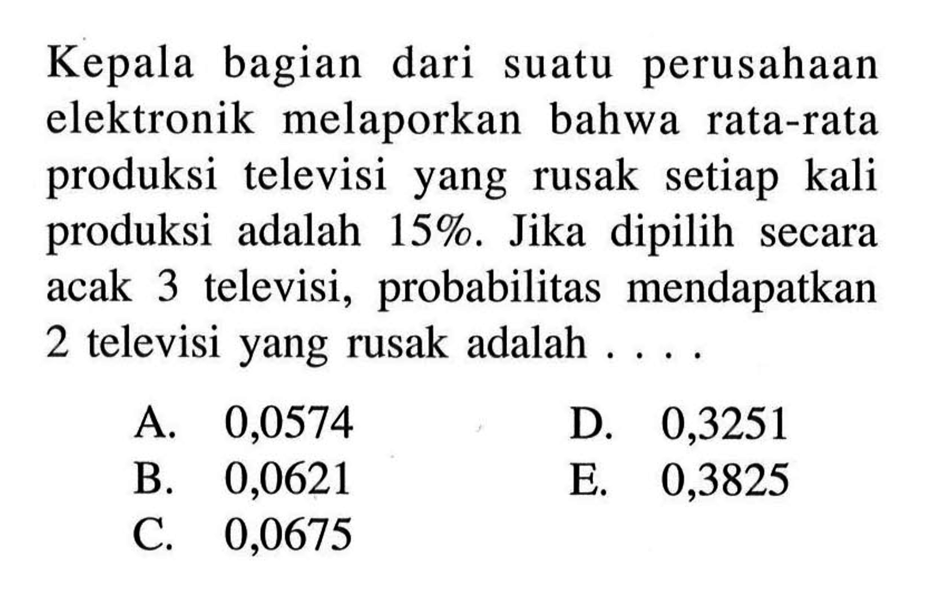 Kepala bagian dari suatu perusahaan elektronik melaporkan bahwa rata-rata produksi televisi yang rusak setiap kali produksi adalah 15%. Jika dipilih secara acak 3 televisi, probabilitas mendapatkan 2 televisi yang rusak adalah....