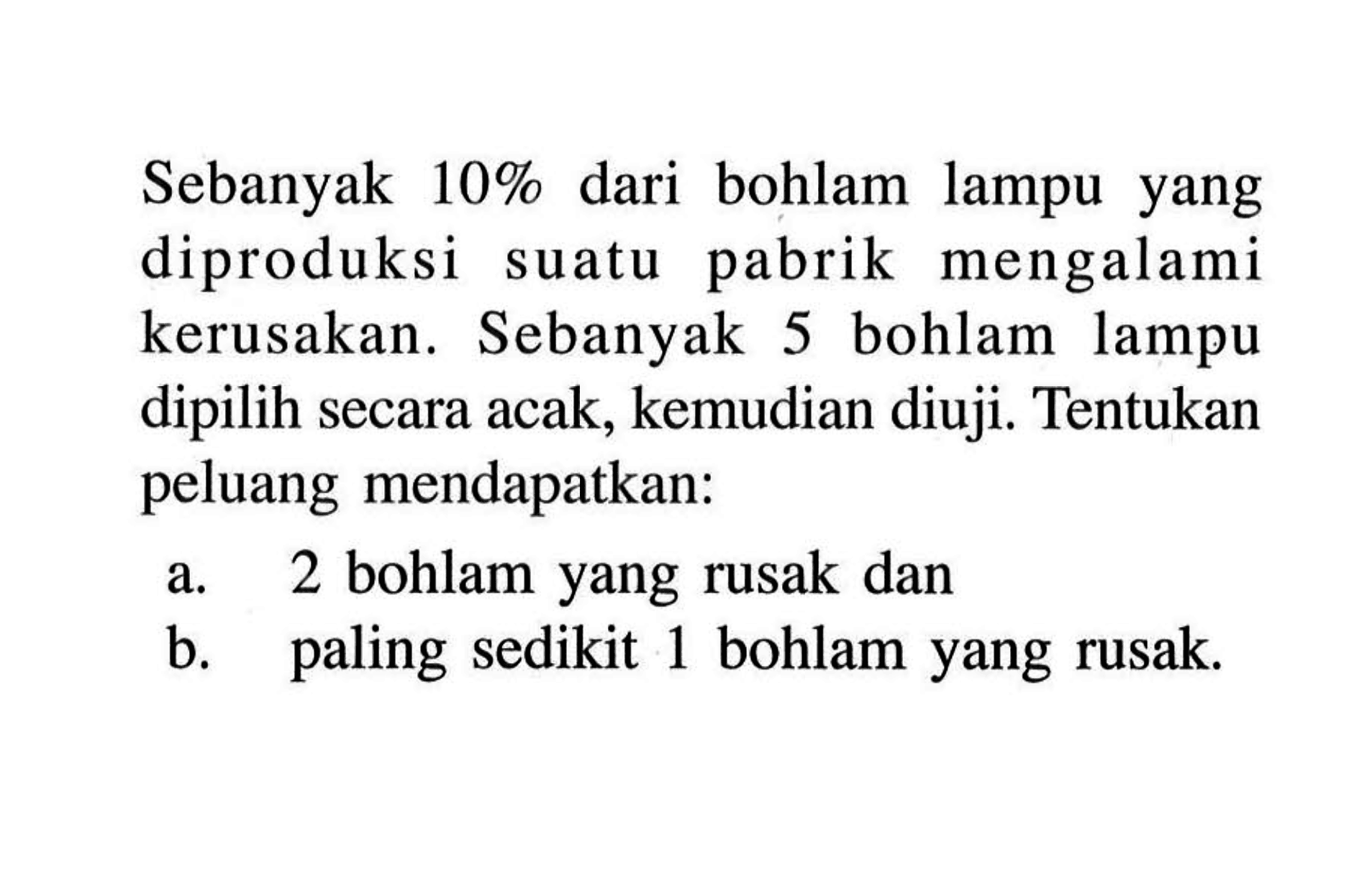 Sebanyak  10%  dari bohlam lampu yang diproduksi suatu pabrik mengalami kerusakan. Sebanyak 5 bohlam lampu dipilih secara acak, kemudian diuji. Tentukan peluang mendapatkan:a. 2 bohlam yang rusak danb. paling sedikit 1 bohlam yang rusak.