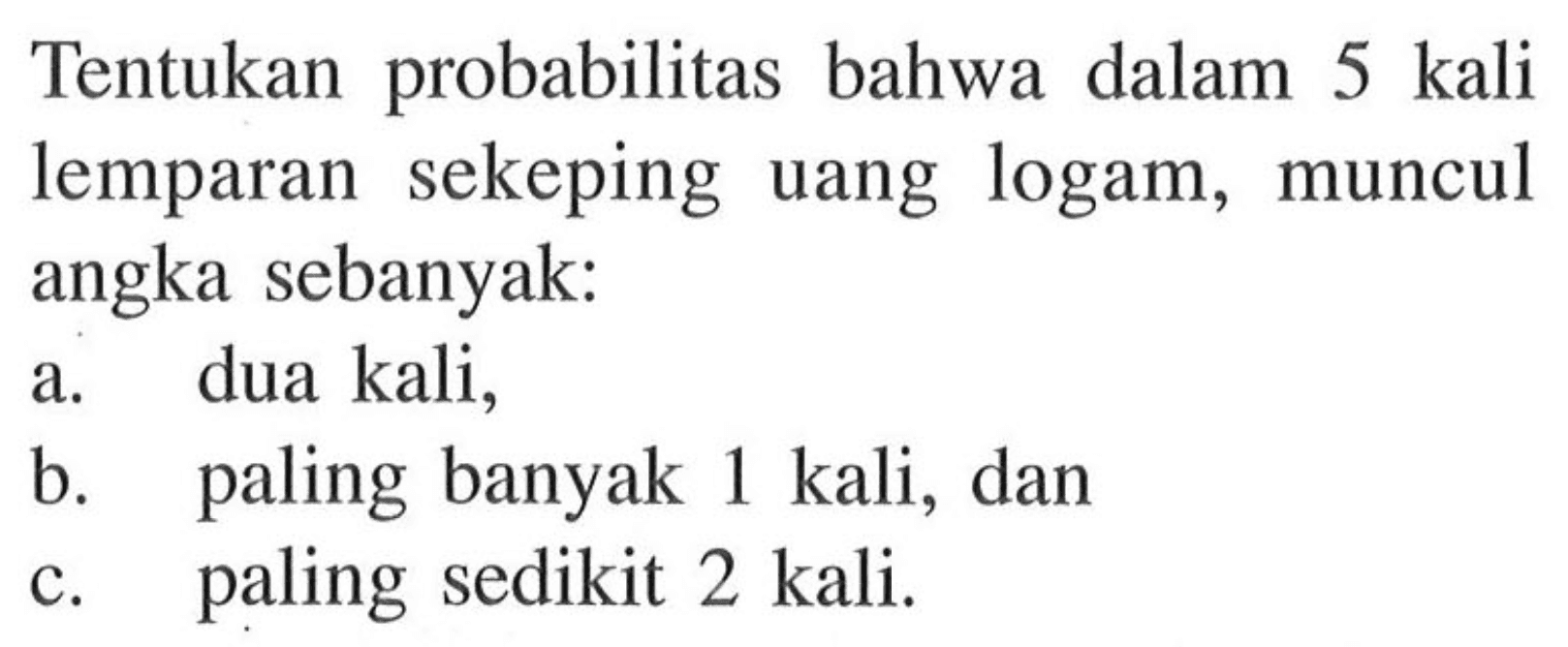 Tentukan probabilitas bahwa dalam 5 kali lemparan sekeping uang logam, muncul angka sebanyak: a. dua kali, b. paling banyak 1 kali, dan c. paling sedikit 2 kali.