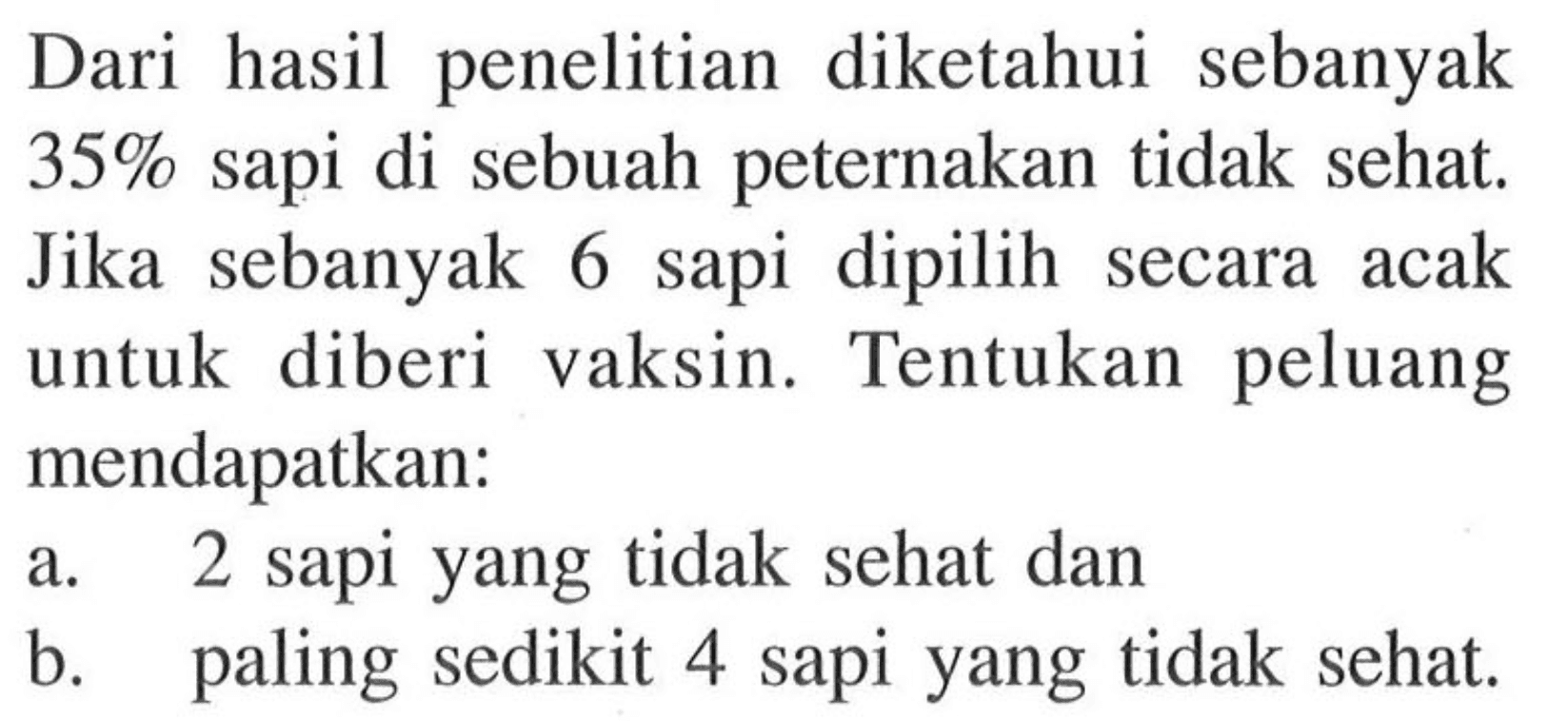 Dari hasil penelitian diketahui sebanyak 35% sapi di sebuah peternakan tidak sehat. Jika sebanyak 6 sapi dipilih secara acak untuk diberi vaksin. Tentukan peluang mendapatkan:a. 2 sapi yang tidak sehat danb. paling sedikit 4 sapi yang tidak sehat.