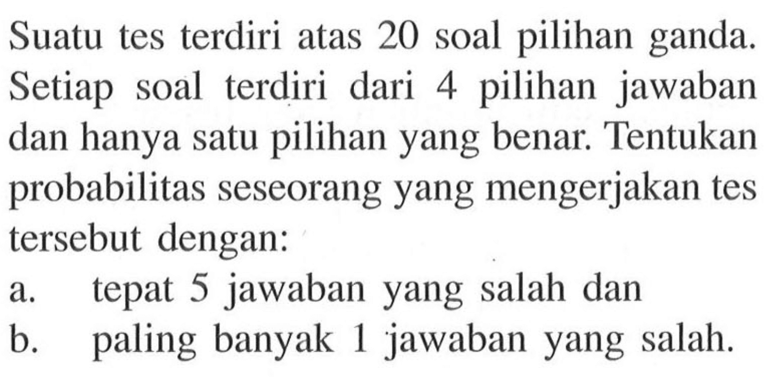 Suatu tes terdiri atas 20 soal pilihan ganda. Setiap soal terdiri dari 4 pilihan jawaban dan hanya satu pilihan yang benar. Tentukan probabilitas seseorang yang mengerjakan tes tersebut dengan:a. tepat 5 jawaban yang salah danb. paling banyak 1 jawaban yang salah.