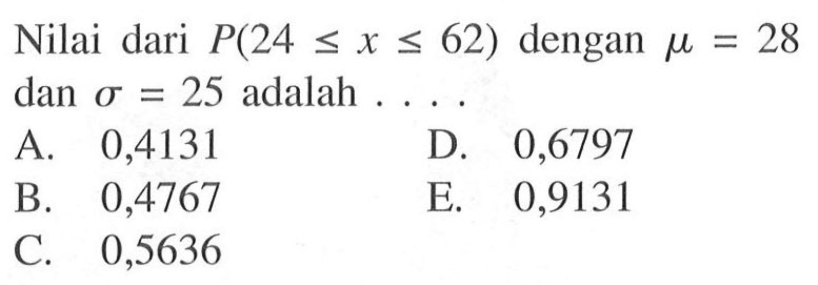 Nilai dari  P(24 <= x <= 62)  dengan  mu=28  dan  sigma=25  adalah  ... . A. 0,4131D. 0,6797B. 0,4767E. 0,9131C. 0,5636