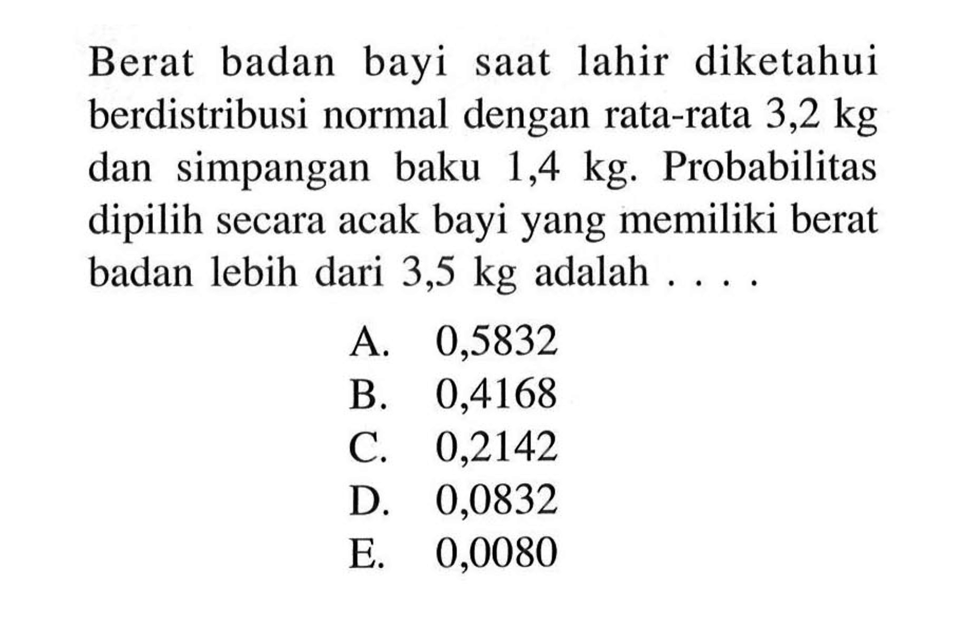 Berat badan bayi saat lahir diketahui berdistribusi normal dengan rata-rata 3,2 kg dan simpangan baku 1,4 kg . Probabilitas dipilih secara acak bayi yang memiliki berat badan lebih dari 3,5 kg adalah ....