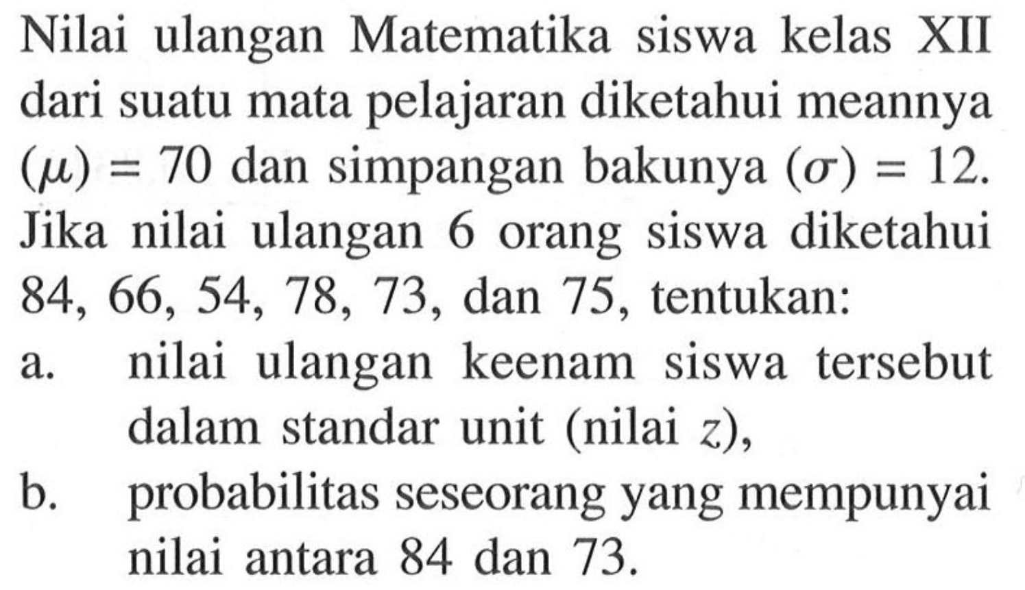 Nilai ulangan Matematika siswa kelas XII dari suatu mata pelajaran diketahui meannya (mu)=70 dan simpangan bakunya (sigma)=12. Jika nilai ulangan 6 orang siswa diketahui 84,66,54,78,73,dan 75, tentukan:a. nilai ulangan keenam siswa tersebut dalam standar unit (nilai z),b. probabilitas seseorang yang mempunyai nilai antara 84 dan 73.