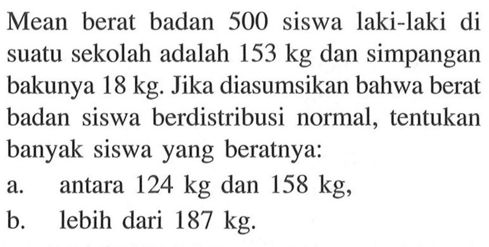 Mean berat badan 500 siswa laki-laki di suatu sekolah adalah 153 kg  dan simpangan bakunya 18 kg. Jika diasumsikan bahwa berat badan siswa berdistribusi normal, tentukan banyak siswa yang beratnya:a. antara 124 kg dan 158 kg,b. lebih dari 187 kg.