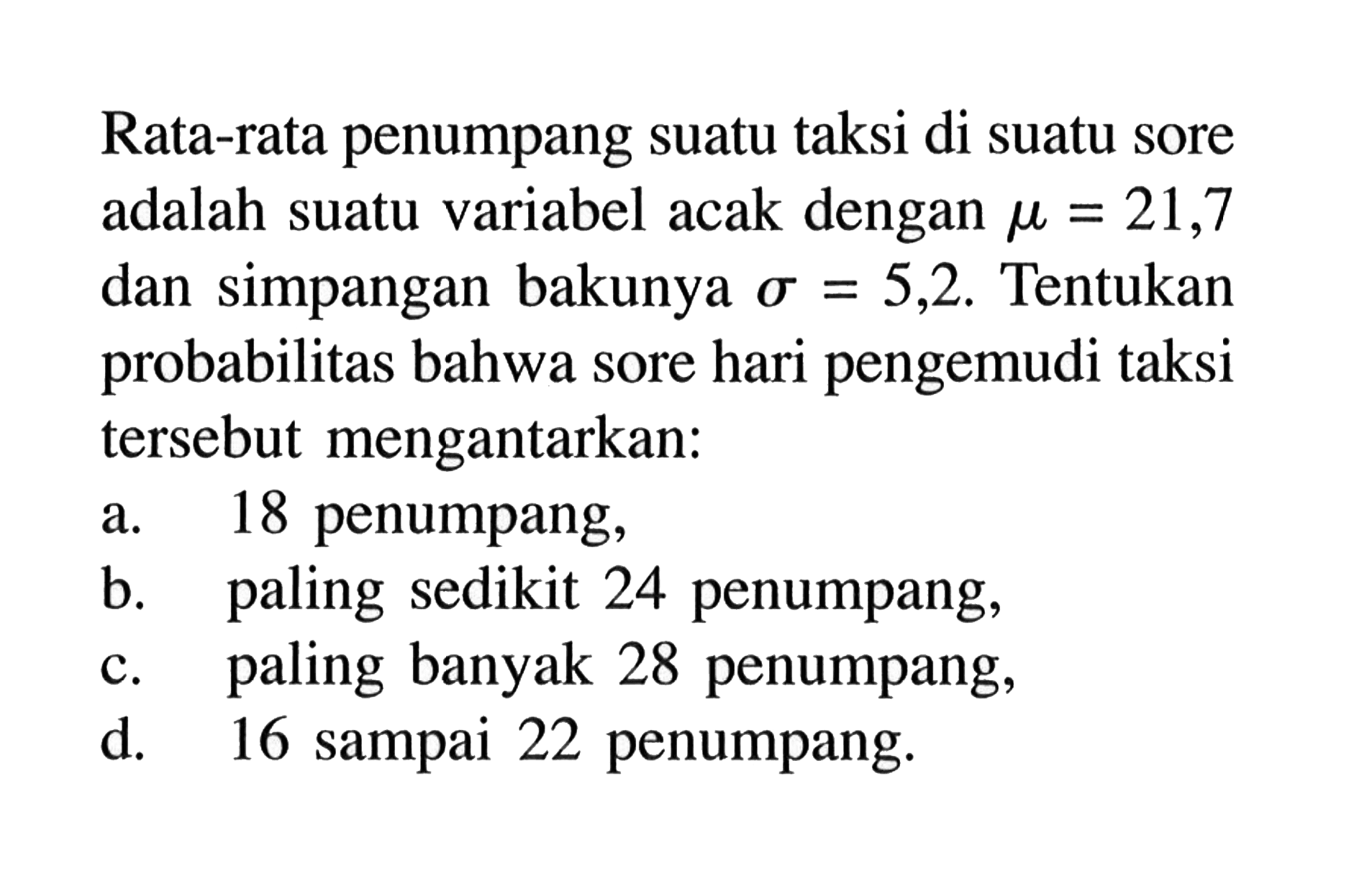 Rata-rata penumpang suatu taksi di suatu sore adalah suatu variabel acak dengan  mu=21,7  dan simpangan bakunya  sigma=5,2 .  Tentukan probabilitas bahwa sore hari pengemudi taksi  tersebut mengantarkan:a. 18 penumpang,b. paling sedikit 24 penumpang,c. paling banyak 28 penumpang,d. 16 sampai 22 penumpang.