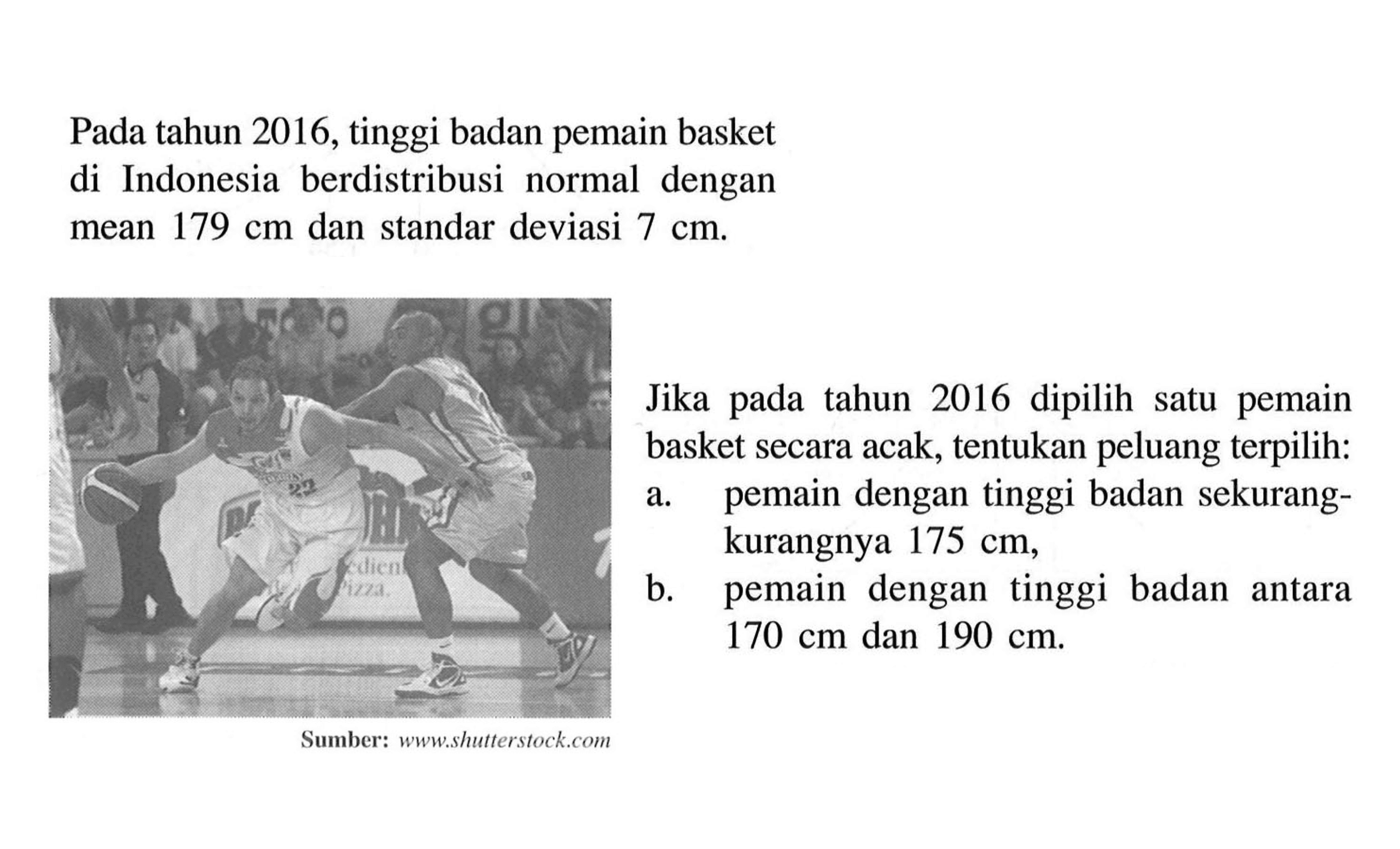 Pada tahun 2016, tinggi badan pemain basket di Indonesia berdistribusi normal dengan mean  179 cm  dan standar deviasi  7 cm .Jika pada tahun 2016 dipilih satu pemain basket secara acak, tentukan peluang terpilih: a. pemain dengan tinggi badan sekurangkurangnya  175 cm ,b. pemain dengan tinggi badan antara  170 cm  dan  190 cm .