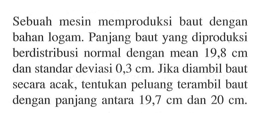 Sebuah mesin memproduksi baut dengan bahan logam. Panjang baut yang diproduksi berdistribusi normal dengan mean 19,8 cm dan standar deviasi 0,3 cm. Jika diambil baut secara acak, tentukan peluang terambil baut dengan panjang antara 19,7 cm dan 20 cm.