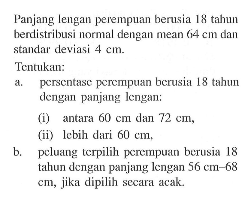 Panjang lengan perempuan berusia 18 tahun berdistribusi normal dengan mean 64 cm dan standar deviasi 4 cm.Tentukan:a. persentase perempuan berusia 18 tahun dengan panjang lengan:(i) antara 60 cm dan 72 cm,(ii) lebih dari 60 cm,b. peluang terpilih perempuan berusia 18 tahun dengan panjang lengan 56 cm-68 cm, jika dipilih secara acak.