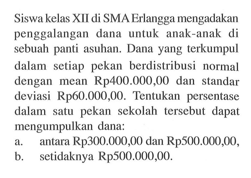 Siswa kelas XII di SMA Erlangga mengadakan penggalangan dana untuk anak-anak di sebuah panti asuhan. Dana yang terkumpul dalam setiap pekan berdistribusi normal dengan mean Rp400.000,00 dan standar deviasi Rp60.000,00. Tentukan persentase dalam satu pekan sekolah tersebut dapat mengumpulkan dana:a. antara Rp300.000,00 dan Rp500.000,00,b. setidaknya Rp500.000,00.