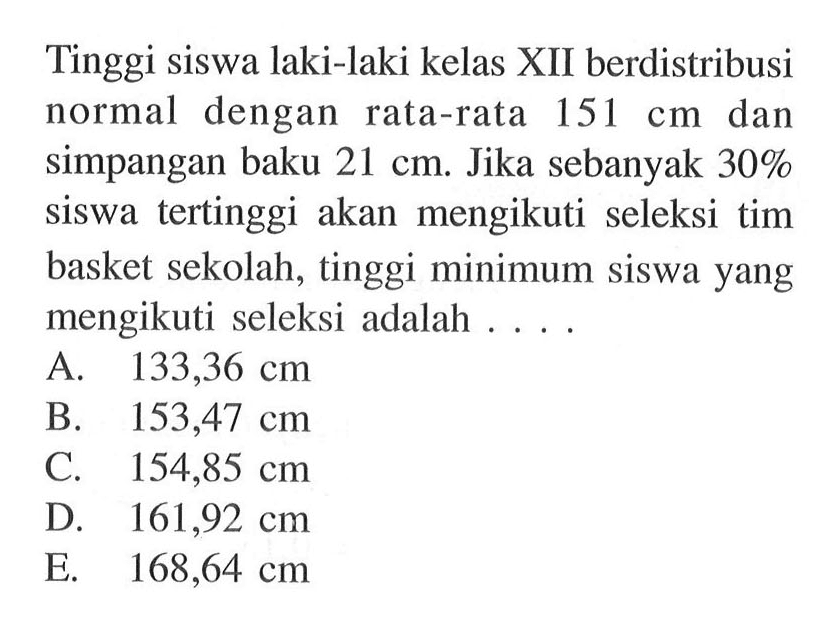 Tinggi siswa laki-laki kelas XII berdistribusi normal dengan rata-rata 151 cm dan simpangan baku 21 cm. Jika sebanyak 30% siswa tertinggi akan mengikuti seleksi tim basket sekolah, tinggi minimum siswa yang mengikuti seleksi adalah ...