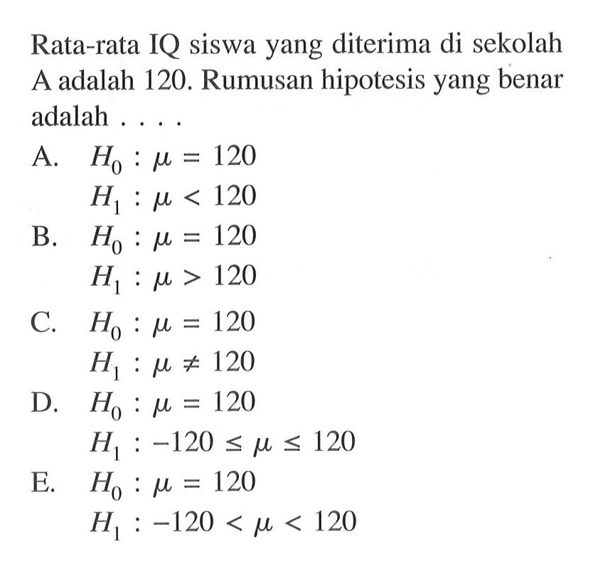 Rata-rata IQ siswa yang diterima di sekolah A adalah 120. Rumusan hipotesis yang benar adalah .... A. H0: mu=120 H1: mu<120 B. H0: mu=120 H1: mu>120 C. H0: mu=120 H1: mu=/=120 D. H0: mu=120 H1: -120<=mu<=120 E. H0: mu=120 H1: -120<mu<120