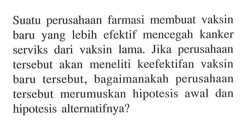 Suatu perusahaan farmasi membuat vaksin baru yang lebih efektif mencegah kanker serviks dari vaksin lama. Jika perusahaan tersebut akan meneliti keefektifan vaksin baru tersebut, bagaimanakah perusahaan tersebut merumuskan hipotesis awal dan hipotesis alternatifnya?