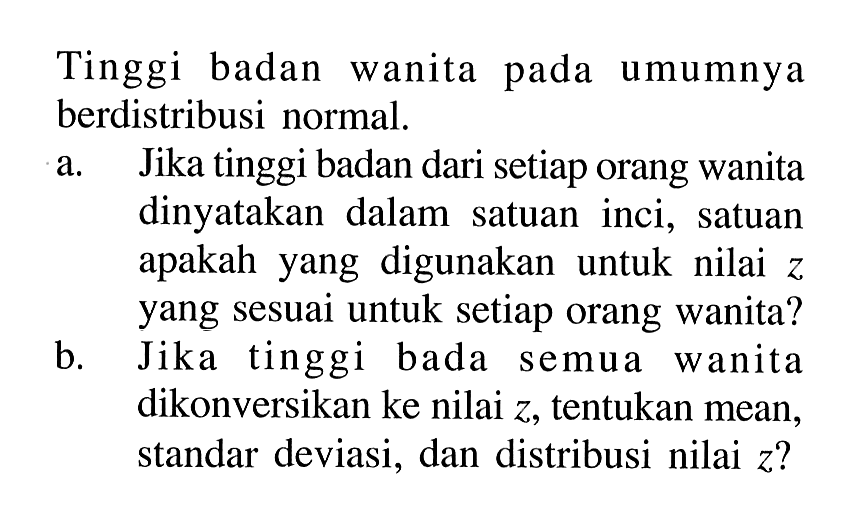 Tinggi badan wanita pada umumnya berdistribusi normal.
a. Jika tinggi badan dari setiap orang wanita dinyatakan dalam satuan inci, satuan apakah yang digunakan untuk nilai z yang sesuai untuk setiap orang wanita?
b. Jika tinggi bada semua wanita dikonversikan ke nilai  z, tentukan mean, standar deviasi, dan distribusi nilai  z?