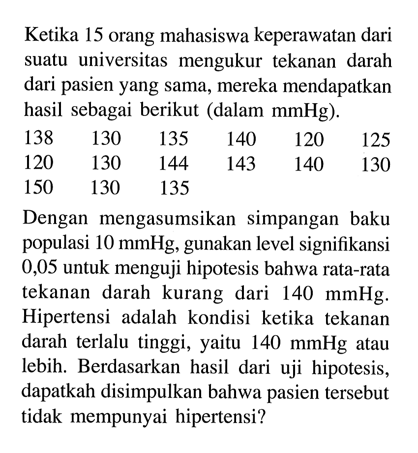 Ketika 15 orang mahasiswa keperawatan dari suatu universitas mengukur tekanan darah dari pasien yang sama, mereka mendapatkan hasil sebagai berikut (dalam  mmHg).138  130  135  140  120  125  120  130  144  143  140  130  150  130  135     Dengan mengasumsikan simpangan baku populasi  10 mmHg , gunakan level signifikansi 0,05 untuk menguji hipotesis bahwa rata-rata tekanan darah kurang dari  140 mmHg . Hipertensi adalah kondisi ketika tekanan darah terlalu tinggi, yaitu  140 mmHg  atau lebih. Berdasarkan hasil dari uji hipotesis, dapatkah disimpulkan bahwa pasien tersebut tidak mempunyai hipertensi?