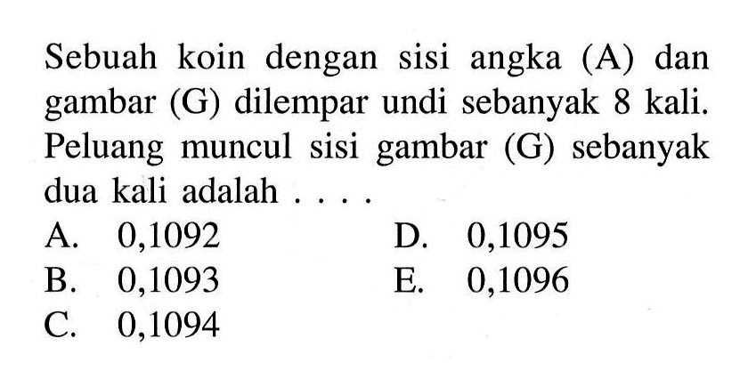 Sebuah koin dengan sisi angka (A) dan gambar (G) dilempar undi sebanyak 8 kali. Peluang muncul sisi gambar  (G)  sebanyak dua kali adalah . . . . .