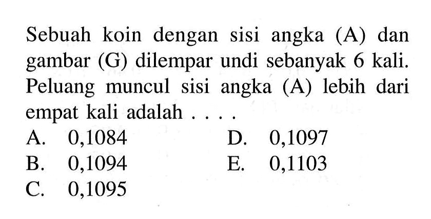 Sebuah koin dengan sisi angka (A) dan gambar (G) dilempar undi sebanyak 6 kali. Peluang muncul sisi angka (A) lebih dari empat kali adalah . . . .