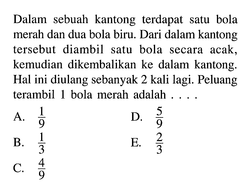 Dalam sebuah kantong terdapat satu bola merah dan dua bola biru. Dari dalam kantong tersebut diambil satu bola secara acak, kemudian dikembalikan ke dalam kantong. Hal ini diulang sebanyak 2 kali lagi. Peluang terambil 1 bola merah adalah ....