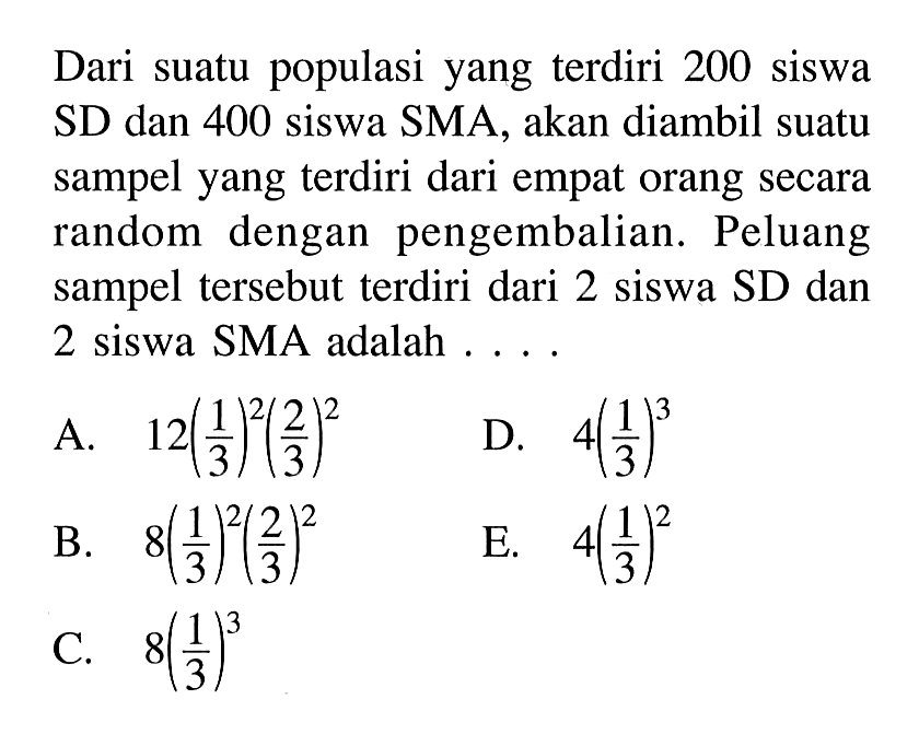 Dari suatu populasi yang terdiri 200 siswa SD dan 400 siswa SMA, akan diambil suatu sampel yang terdiri dari empat orang secara random dengan pengembalian. Peluang sampel tersebut terdiri dari 2 siswa SD dan 2 siswa SMA adalah .... 