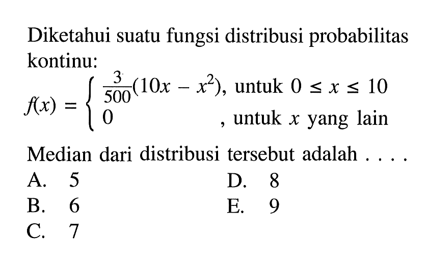 Diketahui suatu fungsi distribusi probabilitas kontinu:
f(x)={3/500 (10x-x^2), untuk 0<=x<=10 0, untuk x yang lain
Median dari distribusi tersebut adalah  ....
